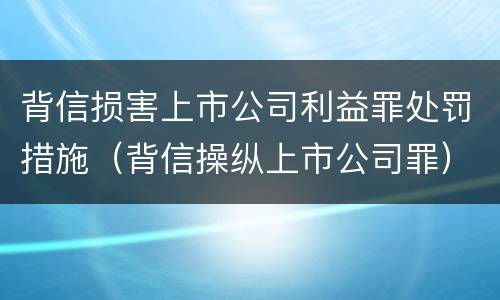 背信损害上市公司利益罪处罚措施（背信操纵上市公司罪）