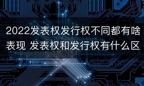 2022发表权发行权不同都有啥表现 发表权和发行权有什么区别