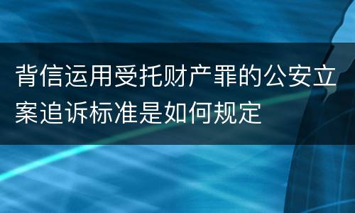 背信运用受托财产罪的公安立案追诉标准是如何规定
