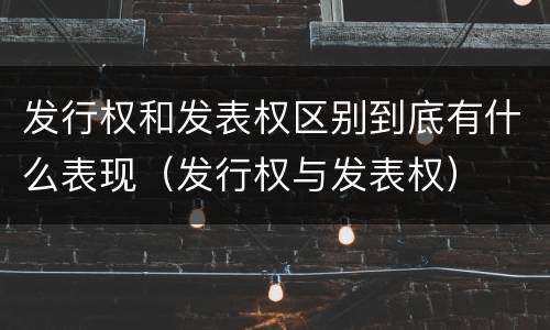 发行权和发表权区别到底有什么表现（发行权与发表权）