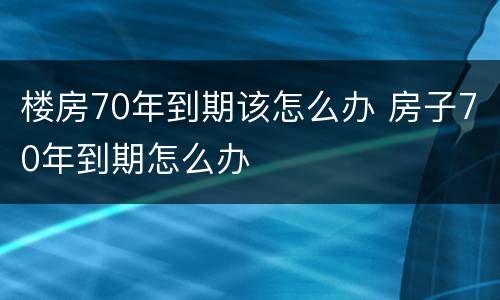 楼房70年到期该怎么办 房子70年到期怎么办