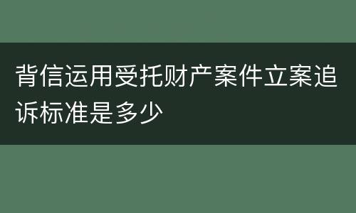 背信运用受托财产案件立案追诉标准是多少