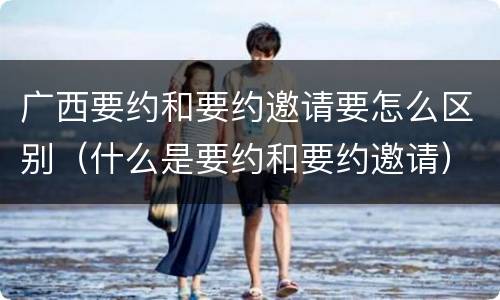 广西要约和要约邀请要怎么区别（什么是要约和要约邀请）
