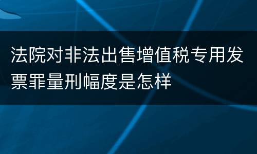 法院对非法出售增值税专用发票罪量刑幅度是怎样