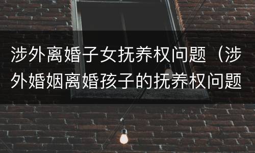 涉外离婚子女抚养权问题(涉外婚姻离婚孩子的抚养权问题)