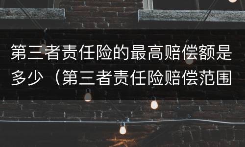 第三者责任险的最高赔偿额是多少（第三者责任险赔偿范围和金额）