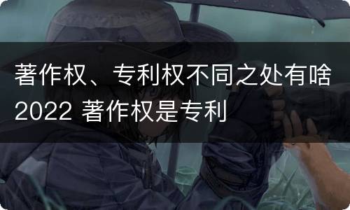 著作权、专利权不同之处有啥2022 著作权是专利