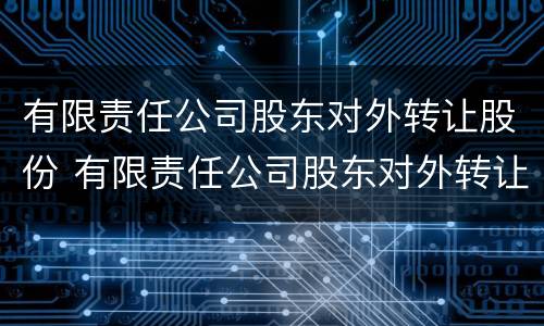 有限责任公司股东对外转让股份 有限责任公司股东对外转让股份的,必须经其他股东