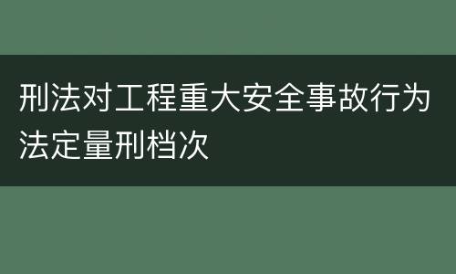 刑法对工程重大安全事故行为法定量刑档次