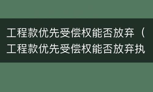 工程款优先受偿权能否放弃（工程款优先受偿权能否放弃执行）