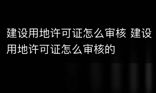 建设用地许可证怎么审核 建设用地许可证怎么审核的