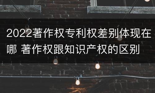 2022著作权专利权差别体现在哪 著作权跟知识产权的区别