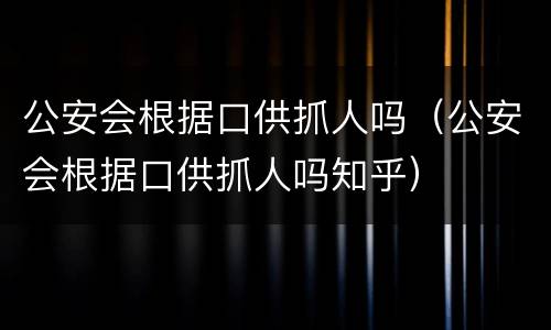 公安会根据口供抓人吗（公安会根据口供抓人吗知乎）