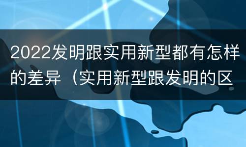 2022发明跟实用新型都有怎样的差异（实用新型跟发明的区别）
