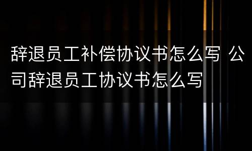 辞退员工补偿协议书怎么写 公司辞退员工协议书怎么写