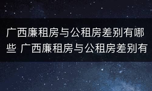 广西廉租房与公租房差别有哪些 广西廉租房与公租房差别有哪些呢