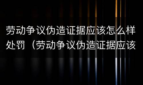 劳动争议伪造证据应该怎么样处罚（劳动争议伪造证据应该怎么样处罚他人）