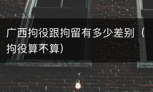 广西拘役跟拘留有多少差别（拘役算不算）