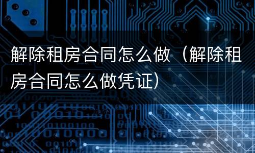 解除租房合同怎么做（解除租房合同怎么做凭证）