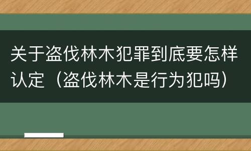 关于盗伐林木犯罪到底要怎样认定（盗伐林木是行为犯吗）