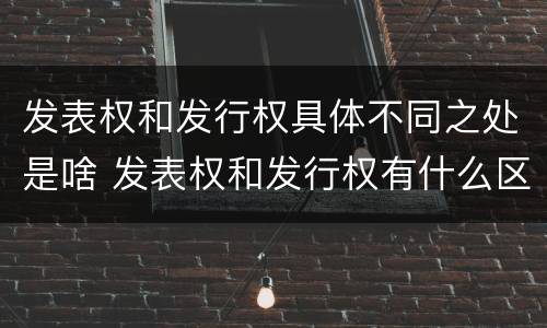 发表权和发行权具体不同之处是啥 发表权和发行权有什么区别