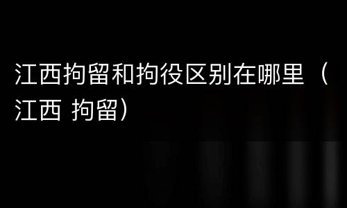 江西拘留和拘役区别在哪里（江西 拘留）