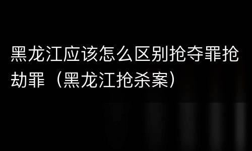 黑龙江应该怎么区别抢夺罪抢劫罪（黑龙江抢杀案）