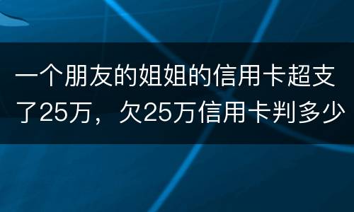 一个朋友的姐姐的信用卡超支了25万，欠25万信用卡判多少年
