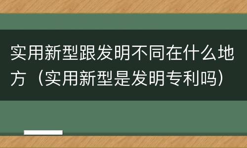 实用新型跟发明不同在什么地方（实用新型是发明专利吗）