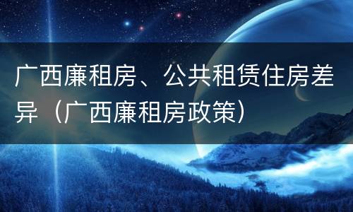 广西廉租房、公共租赁住房差异（广西廉租房政策）