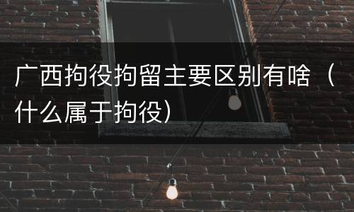 广西拘役拘留主要区别有啥（什么属于拘役）