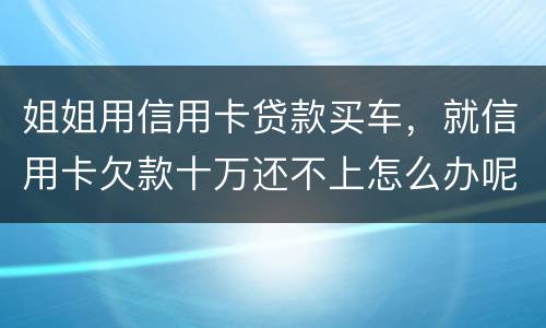 姐姐用信用卡贷款买车，就信用卡欠款十万还不上怎么办呢