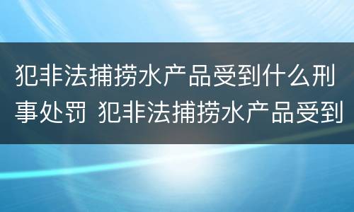 犯非法捕捞水产品受到什么刑事处罚 犯非法捕捞水产品受到什么刑事处罚呢