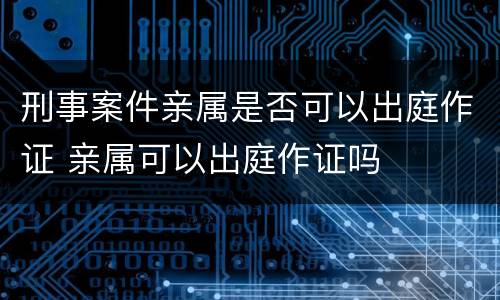 刑事案件亲属是否可以出庭作证 亲属可以出庭作证吗