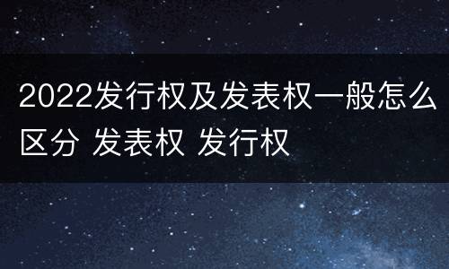 2022发行权及发表权一般怎么区分 发表权 发行权