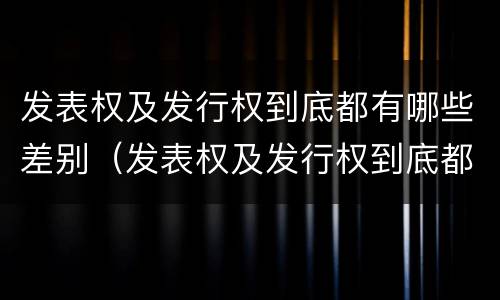 发表权及发行权到底都有哪些差别（发表权及发行权到底都有哪些差别和权利）