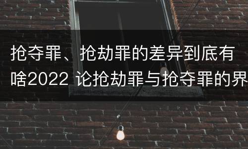 抢夺罪、抢劫罪的差异到底有啥2022 论抢劫罪与抢夺罪的界限