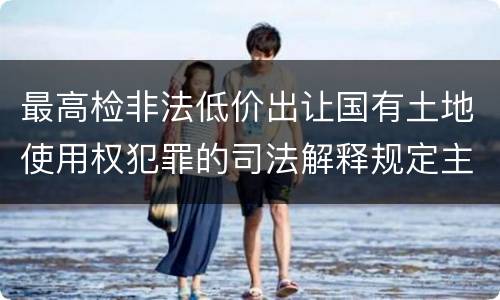 最高检非法低价出让国有土地使用权犯罪的司法解释规定主要内容都有哪些