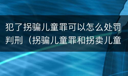 犯了拐骗儿童罪可以怎么处罚判刑（拐骗儿童罪和拐卖儿童罪数罪并罚）