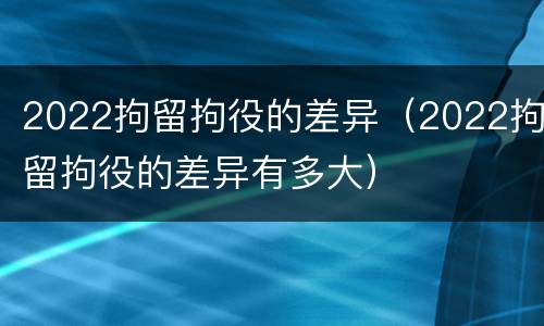 2022拘留拘役的差异（2022拘留拘役的差异有多大）