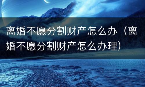 离婚不愿分割财产怎么办（离婚不愿分割财产怎么办理）