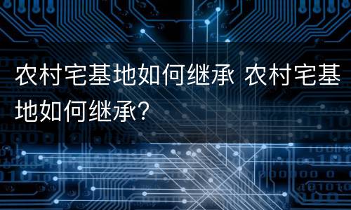 农村宅基地如何继承 农村宅基地如何继承?