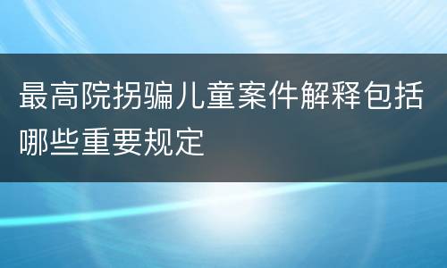 最高院拐骗儿童案件解释包括哪些重要规定
