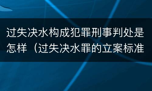 过失决水构成犯罪刑事判处是怎样（过失决水罪的立案标准）