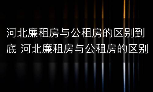河北廉租房与公租房的区别到底 河北廉租房与公租房的区别到底是什么