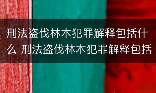 刑法盗伐林木犯罪解释包括什么 刑法盗伐林木犯罪解释包括什么