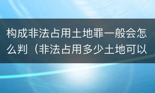 构成非法占用土地罪一般会怎么判（非法占用多少土地可以构成犯罪）