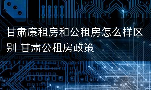 甘肃廉租房和公租房怎么样区别 甘肃公租房政策
