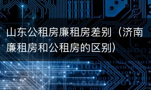山东公租房廉租房差别（济南廉租房和公租房的区别）