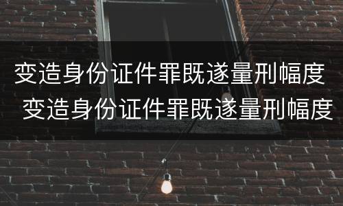 变造身份证件罪既遂量刑幅度 变造身份证件罪既遂量刑幅度是多少